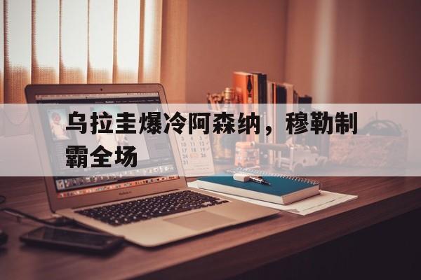 开云体育app-乌拉圭爆冷阿森纳，穆勒制霸全场的简单介绍
