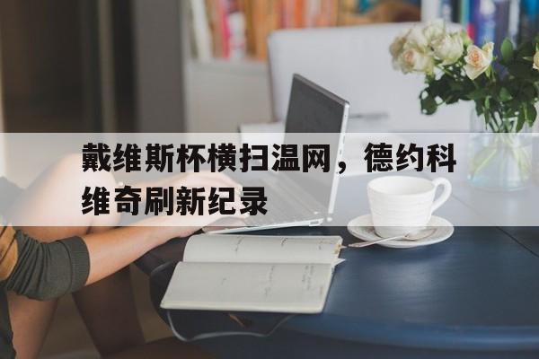 开云体育app-戴维斯杯横扫温网，德约科维奇刷新纪录